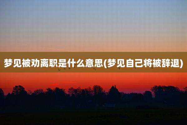 梦见被劝离职是什么意思(梦见自己将被辞退)