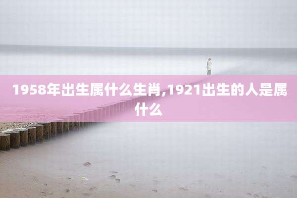 1958年出生属什么生肖,1921出生的人是属什么
