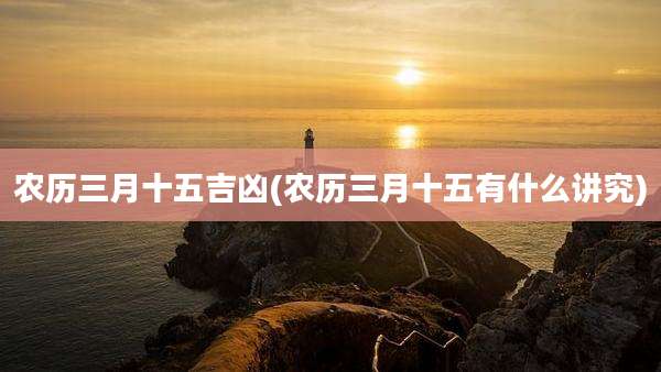 农历三月十五吉凶(农历三月十五有什么讲究)