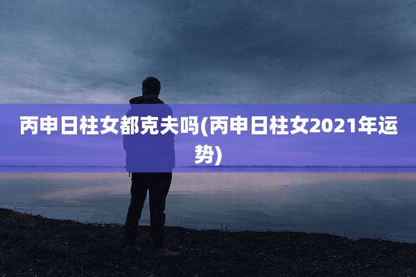 丙申日柱女都克夫吗(丙申日柱女2021年运势)