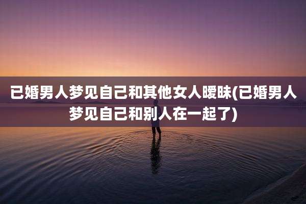 已婚男人梦见自己和其他女人暧昧(已婚男人梦见自己和别人在一起了)