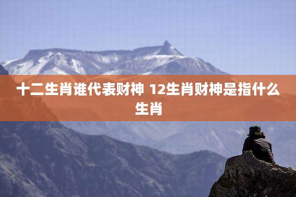 十二生肖谁代表财神 12生肖财神是指什么生肖