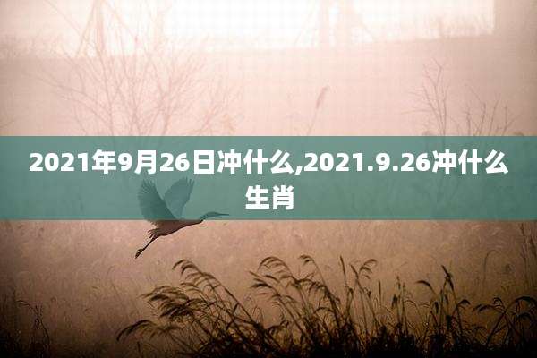 2021年9月26日冲什么,2021.9.26冲什么生肖