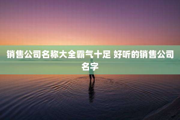 销售公司名称大全霸气十足 好听的销售公司名字