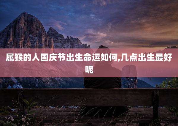 属猴的人国庆节出生命运如何,几点出生最好呢