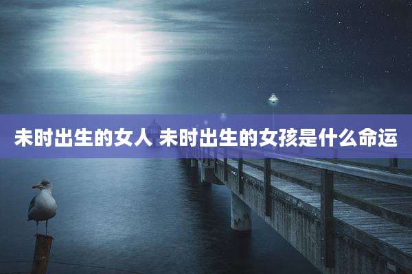 未时出生的女人 未时出生的女孩是什么命运