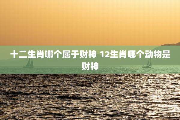 十二生肖哪个属于财神 12生肖哪个动物是财神