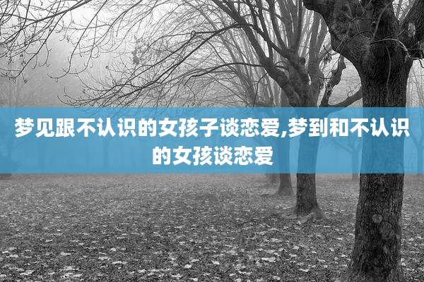 梦见跟不认识的女孩子谈恋爱,梦到和不认识的女孩谈恋爱