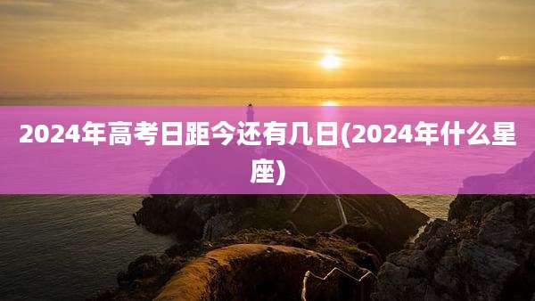 2024年高考日距今还有几日(2024年什么星座)