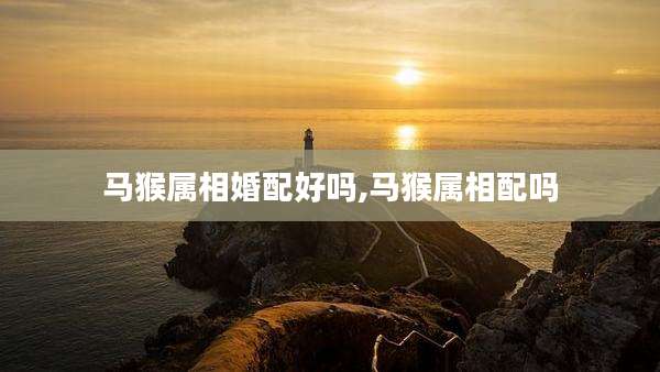 马猴属相婚配好吗,马猴属相配吗