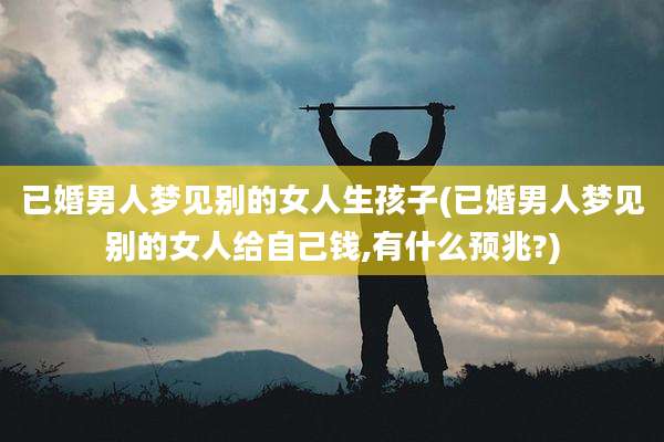 已婚男人梦见别的女人生孩子(已婚男人梦见别的女人给自己钱,有什么预兆?)