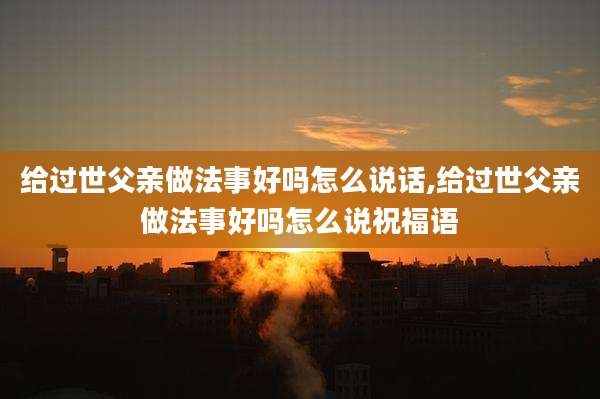 给过世父亲做法事好吗怎么说话,给过世父亲做法事好吗怎么说祝福语