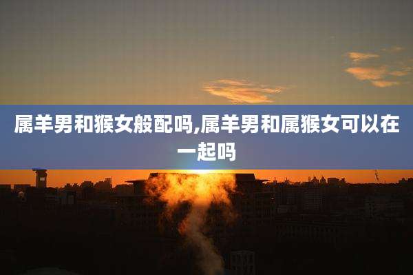 属羊男和猴女般配吗,属羊男和属猴女可以在一起吗