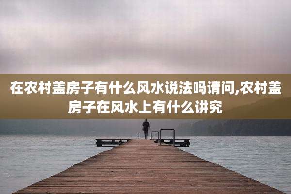 在农村盖房子有什么风水说法吗请问,农村盖房子在风水上有什么讲究