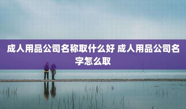 成人用品公司名称取什么好 成人用品公司名字怎么取