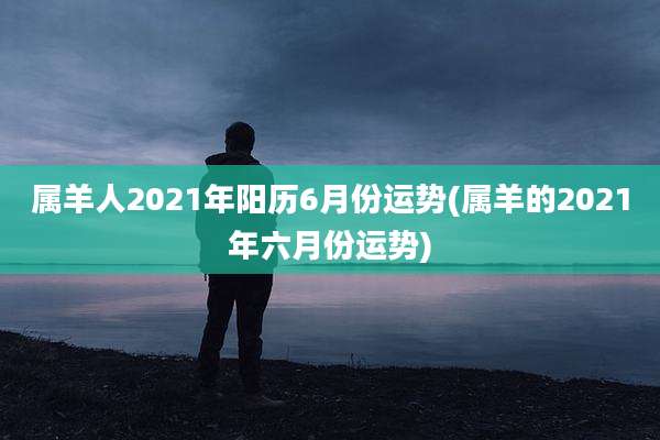 属羊人2021年阳历6月份运势(属羊的2021年六月份运势)