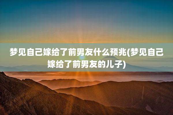 梦见自己嫁给了前男友什么预兆(梦见自己嫁给了前男友的儿子)