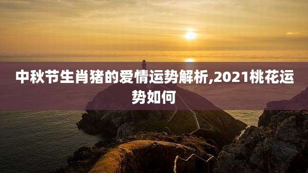 中秋节生肖猪的爱情运势解析,2021桃花运势如何
