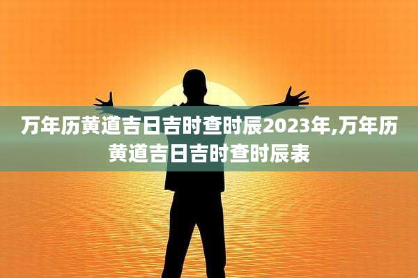 万年历黄道吉日吉时查时辰2023年,万年历黄道吉日吉时查时辰表