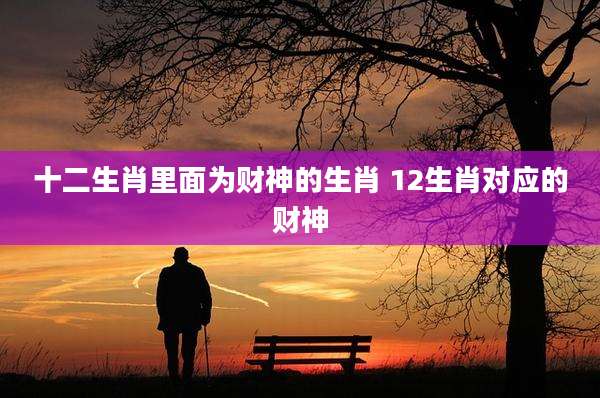 十二生肖里面为财神的生肖 12生肖对应的财神
