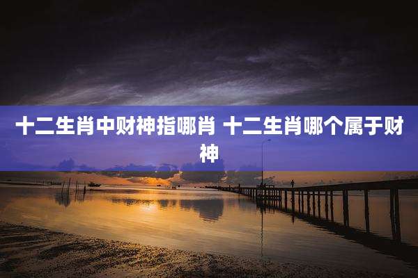 十二生肖中财神指哪肖 十二生肖哪个属于财神