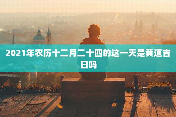 2021年农历十二月二十四的这一天是黄道吉日吗