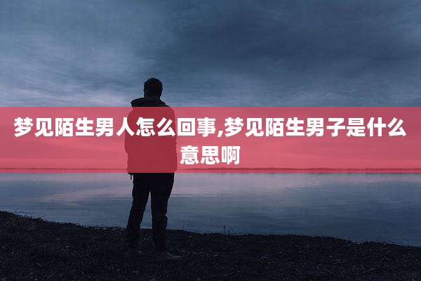梦见陌生男人怎么回事,梦见陌生男子是什么意思啊