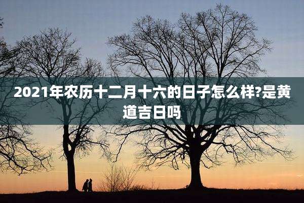 2021年农历十二月十六的日子怎么样?是黄道吉日吗