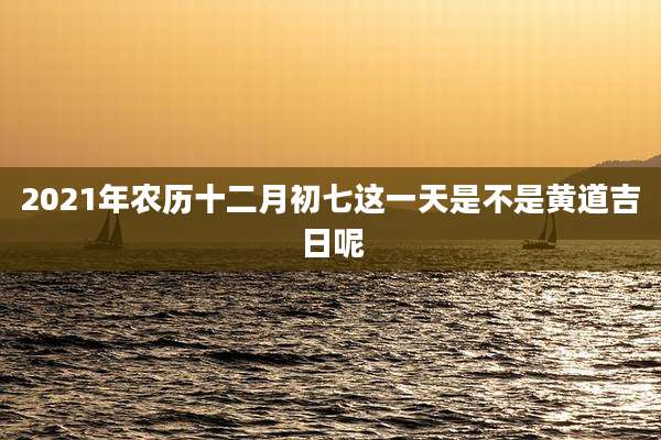 2021年农历十二月初七这一天是不是黄道吉日呢
