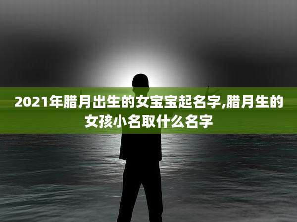 2021年腊月出生的女宝宝起名字,腊月生的女孩小名取什么名字