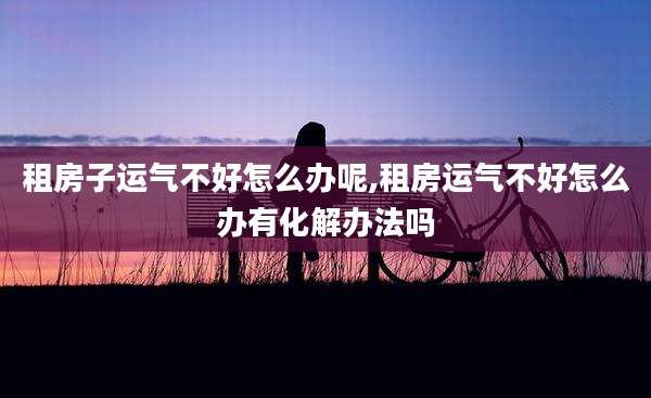 租房子运气不好怎么办呢,租房运气不好怎么办有化解办法吗
