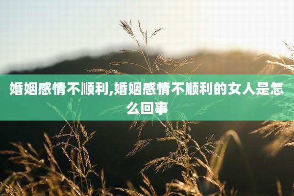 婚姻感情不顺利,婚姻感情不顺利的女人是怎么回事