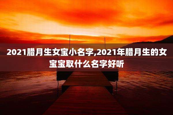 2021腊月生女宝小名字,2021年腊月生的女宝宝取什么名字好听