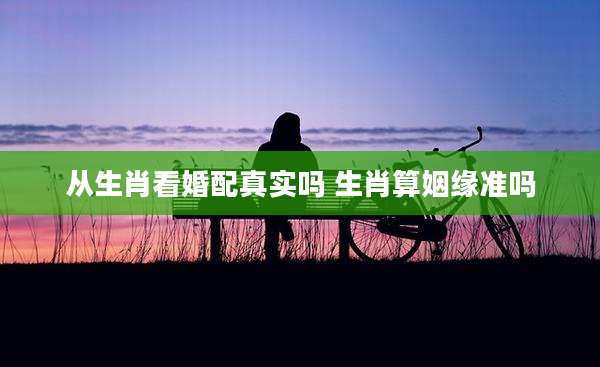 从生肖看婚配真实吗 生肖算姻缘准吗