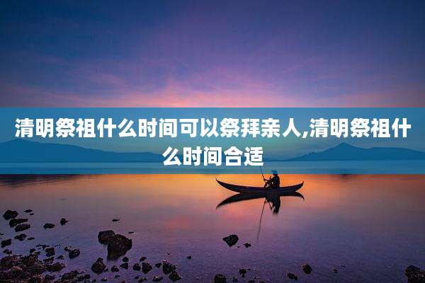 清明祭祖什么时间可以祭拜亲人,清明祭祖什么时间合适