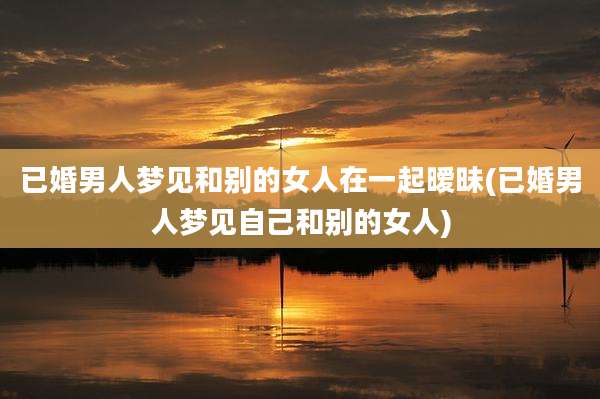 已婚男人梦见和别的女人在一起暧昧(已婚男人梦见自己和别的女人)