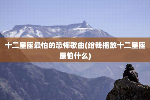 十二星座最怕的恐怖歌曲(给我播放十二星座最怕什么)