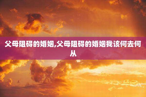 父母阻碍的婚姻,父母阻碍的婚姻我该何去何从