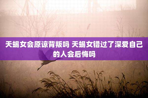 天蝎女会原谅背叛吗 天蝎女错过了深爱自己的人会后悔吗