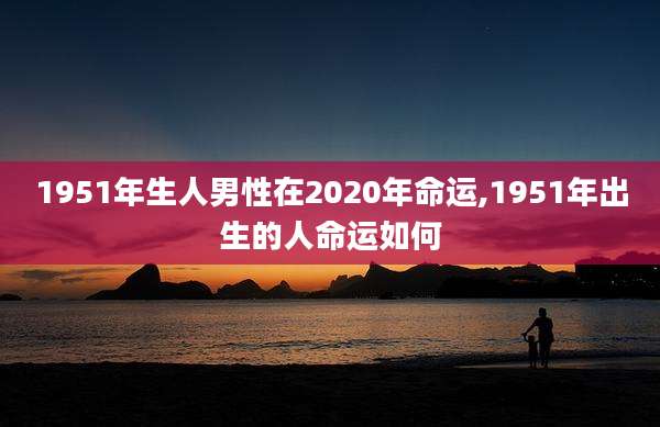 1951年生人男性在2020年命运,1951年出生的人命运如何
