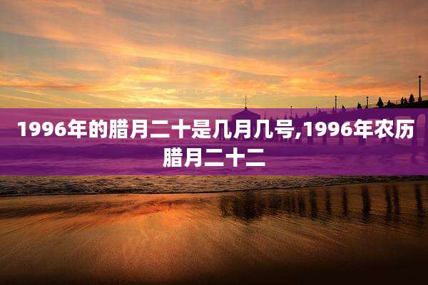 1996年的腊月二十是几月几号,1996年农历腊月二十二