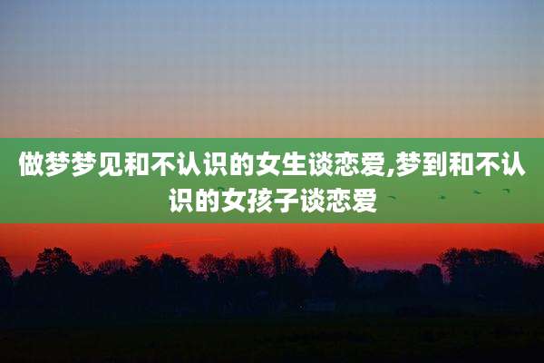 做梦梦见和不认识的女生谈恋爱,梦到和不认识的女孩子谈恋爱