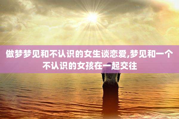 做梦梦见和不认识的女生谈恋爱,梦见和一个不认识的女孩在一起交往