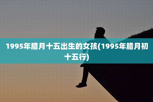 1995年腊月十五出生的女孩(1995年腊月初十五行)