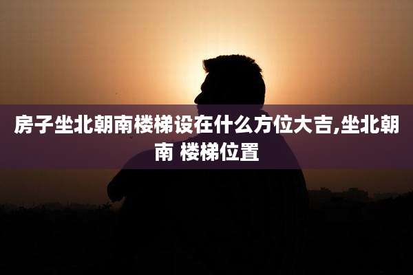 房子坐北朝南楼梯设在什么方位大吉,坐北朝南 楼梯位置