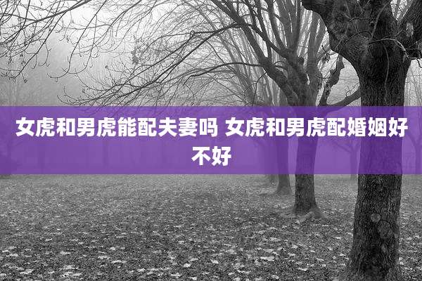 女虎和男虎能配夫妻吗 女虎和男虎配婚姻好不好