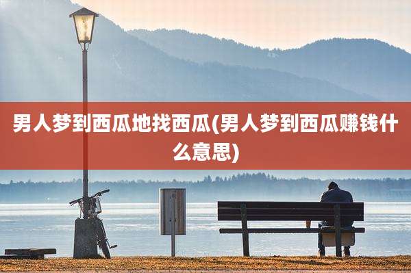 男人梦到西瓜地找西瓜(男人梦到西瓜赚钱什么意思)
