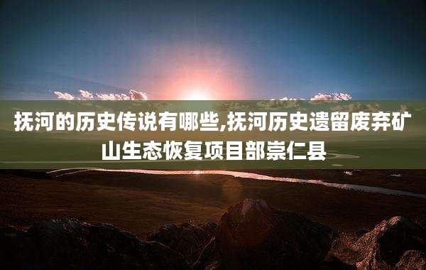 抚河的历史传说有哪些,抚河历史遗留废弃矿山生态恢复项目部崇仁县