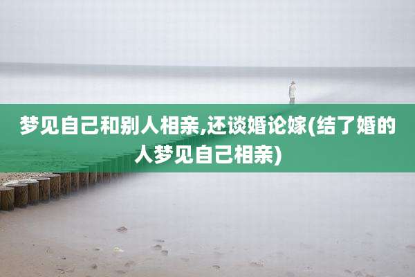 梦见自己和别人相亲,还谈婚论嫁(结了婚的人梦见自己相亲)