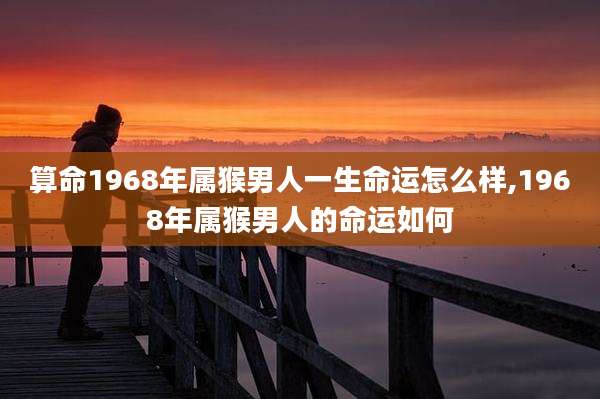 算命1968年属猴男人一生命运怎么样,1968年属猴男人的命运如何